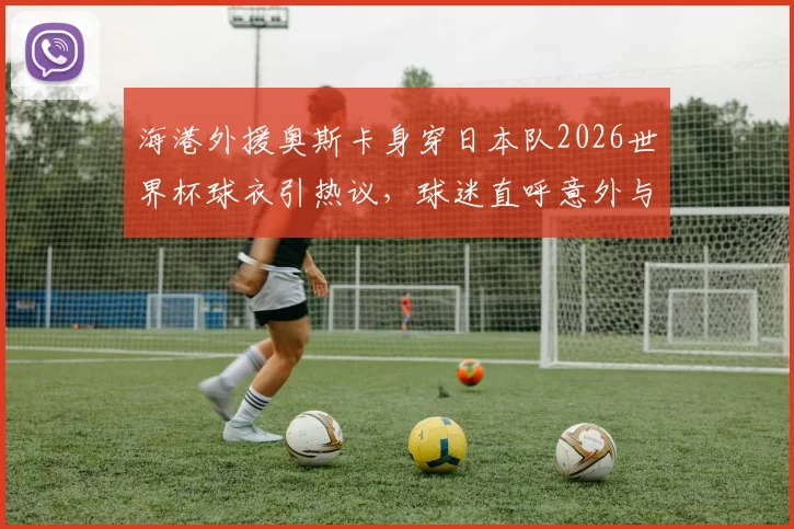 海港外援奥斯卡身穿日本队2026世界杯球衣引热议，球迷直呼意外与不解