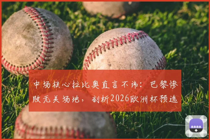 中场核心拉比奥直言不讳：巴黎惨败无关场地，剖析2026欧洲杯预选赛对瑞典的攻守平衡之道