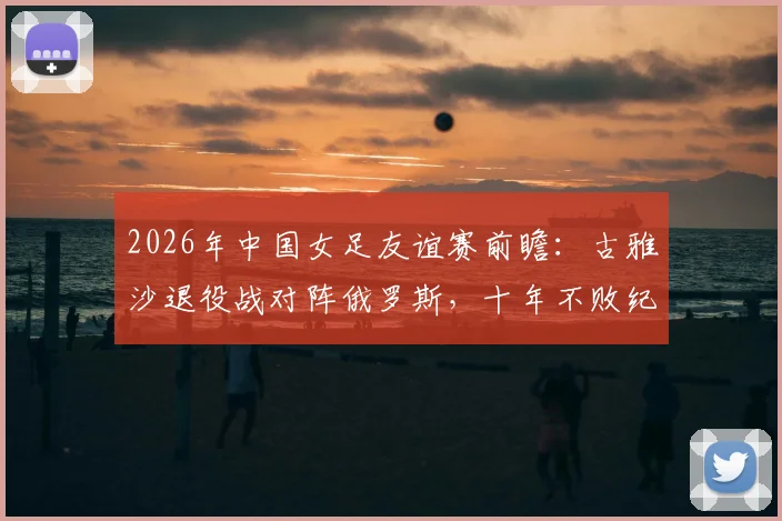 2026年中国女足友谊赛前瞻：古雅沙退役战对阵俄罗斯，十年不败纪录能否延续？观赛与购票全指南