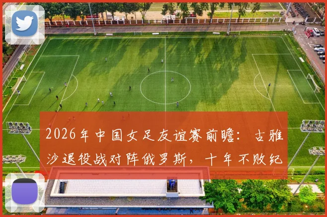 2026年中国女足友谊赛前瞻:古雅沙退役战对阵俄罗斯,十年不败纪录能否延续?观赛与购票全指南