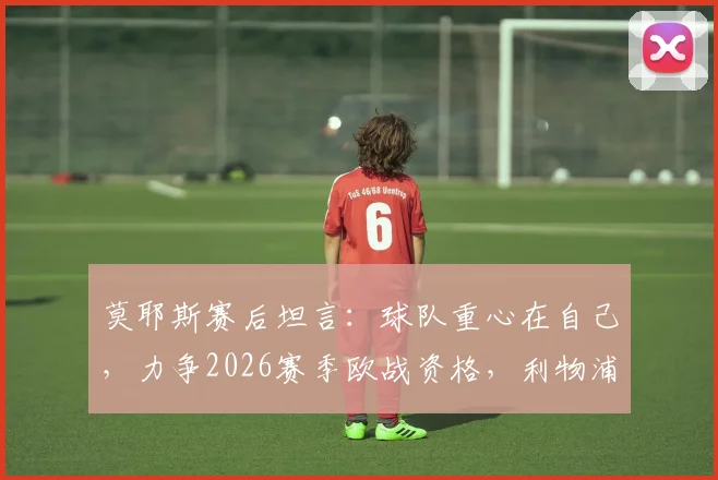 莫耶斯赛后坦言：球队重心在自己，力争2026赛季欧战资格，利物浦赛果非关注点
