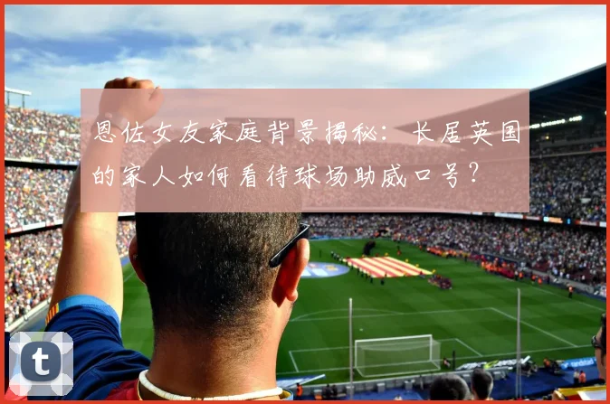 恩佐女友家庭背景揭秘：长居英国的家人如何看待球场助威口号？