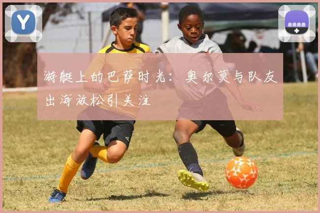 游艇上的巴萨时光:奥尔莫与队友出海放松引关注