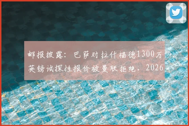 邮报披露：巴萨对拉什福德1300万英镑试探性报价被曼联拒绝，2026夏窗转会风波再起，红魔态度强硬