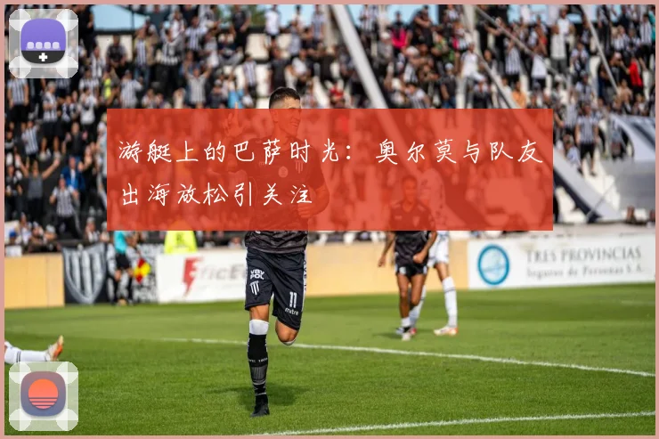 游艇上的巴萨时光：奥尔莫与队友出海放松引关注