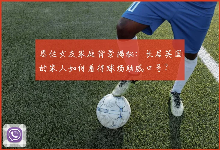 恩佐女友家庭背景揭秘：长居英国的家人如何看待球场助威口号？
