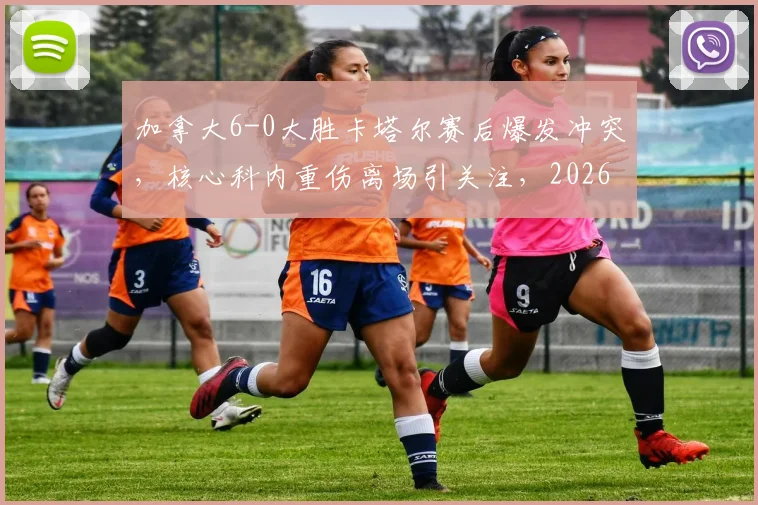 加拿大6-0大胜卡塔尔赛后爆发冲突，核心科内重伤离场引关注，2026世界杯预选赛争议一幕