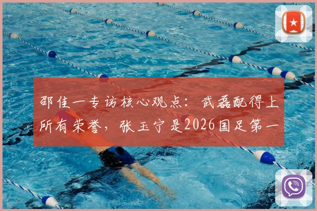 邵佳一专访核心观点:武磊配得上所有荣誉,张玉宁是2026国足第一队长的有力人选