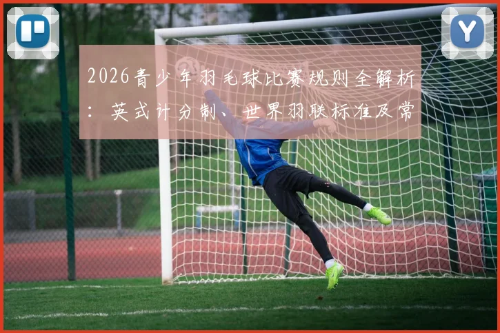 2026青少年羽毛球比赛规则全解析：英式计分制、世界羽联标准及常见得分疑问解答手册