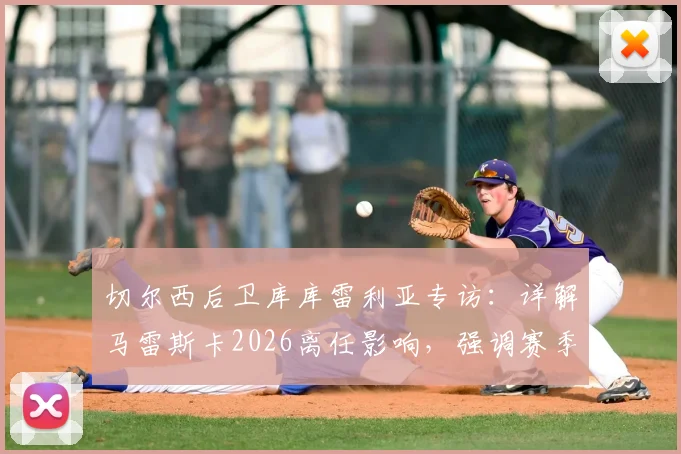 切尔西后卫库库雷利亚专访：详解马雷斯卡2026离任影响，强调赛季结束才是理想换帅时机