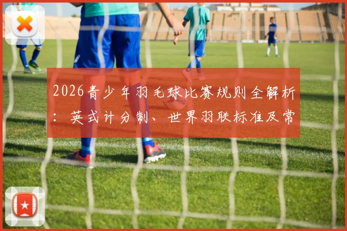 2026青少年羽毛球比赛规则全解析:英式计分制、世界羽联标准及常见得分疑问解答手册