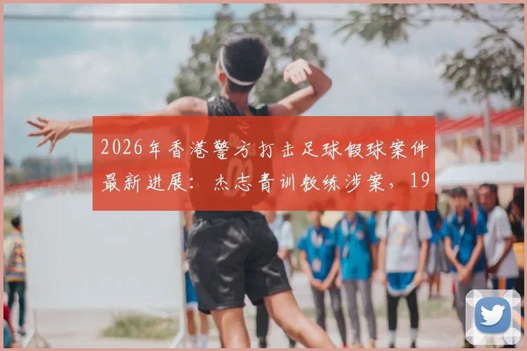 2026年香港警方打击足球假球案件最新进展:杰志青训教练涉案,19人被捕团伙被瓦解