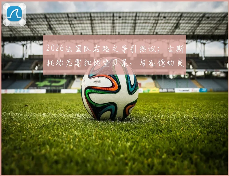 2026法国队右路之争引热议:古斯托称无需担忧登贝莱,与孔德的良性竞争是关键