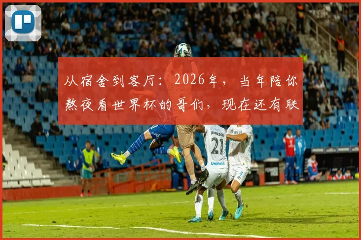 从宿舍到客厅:2026年,当年陪你熬夜看世界杯的哥们,现在还有联系吗?