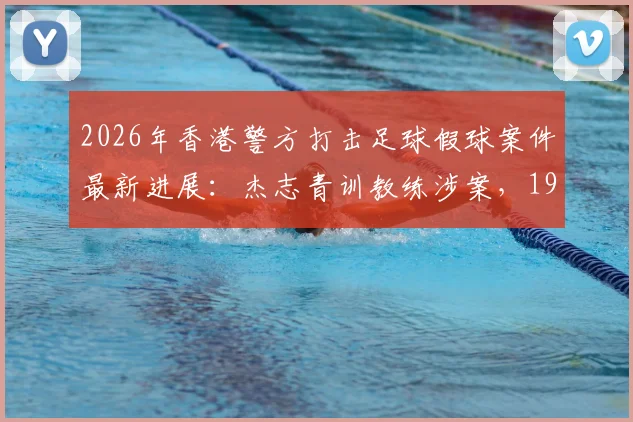 2026年香港警方打击足球假球案件最新进展：杰志青训教练涉案，19人被捕团伙被瓦解