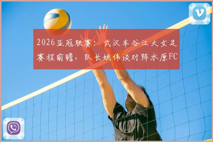 2026亚冠联赛：武汉车谷江大女足赛程前瞻，队长姚伟谈对阵水原FC关键点与晋级四强攻略