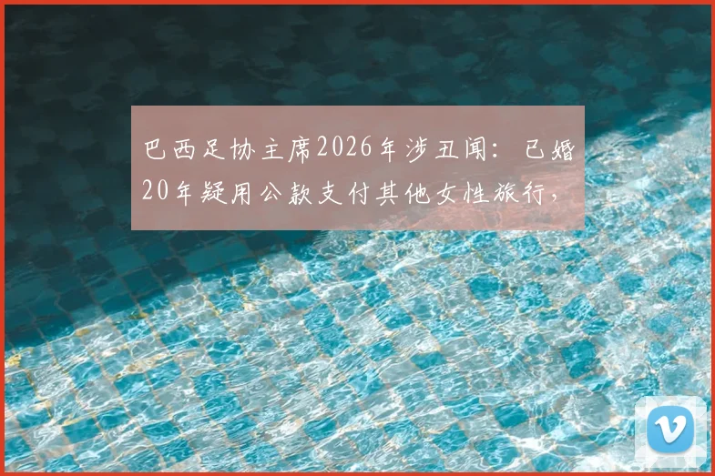 巴西足协主席2026年涉丑闻:已婚20年疑用公款支付其他女性旅行,足协资金管理引质疑