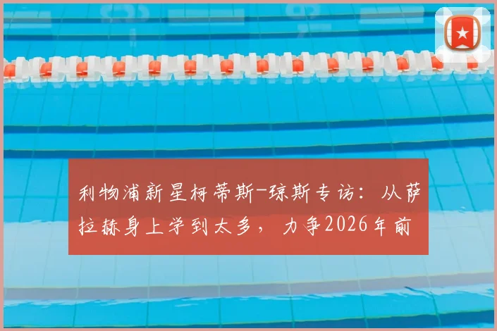 利物浦新星柯蒂斯-琼斯专访：从萨拉赫身上学到太多，力争2026年前为他再夺一冠