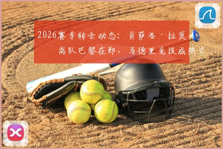 2026赛季转会动态：贡萨洛·拉莫斯离队巴黎在即，马德里竞技成热门下家，交易可能性与影响深度分析