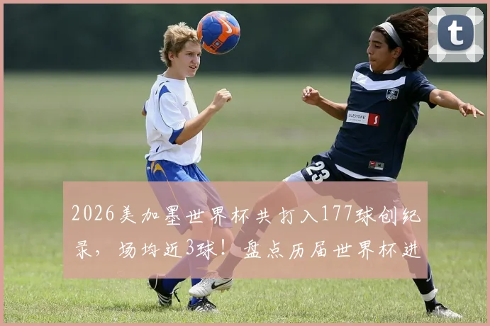 2026美加墨世界杯共打入177球创纪录，场均近3球！盘点历届世界杯进球数对比及精彩进球集锦