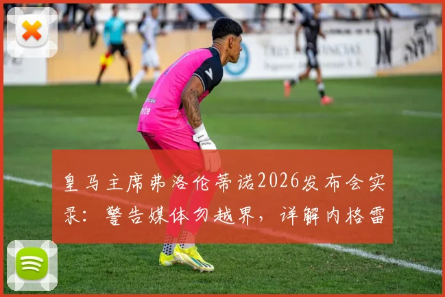 皇马主席弗洛伦蒂诺2026发布会实录：警告媒体勿越界，详解内格雷拉案对巴萨指控