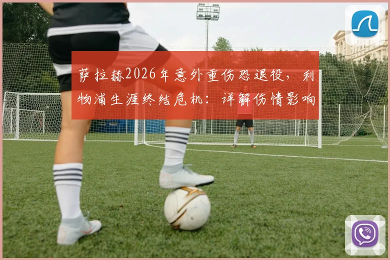 萨拉赫2026年意外重伤恐退役，利物浦生涯终结危机：详解伤情影响、潜在替代者与球队未来战略
