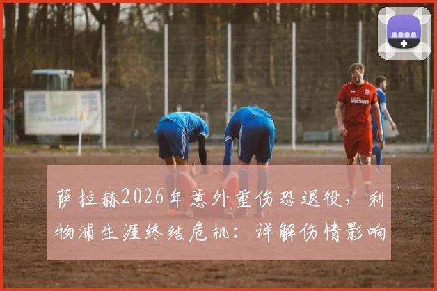 萨拉赫2026年意外重伤恐退役,利物浦生涯终结危机:详解伤情影响、潜在替代者与球队未来战略