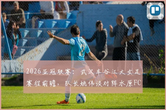2026亚冠联赛:武汉车谷江大女足赛程前瞻,队长姚伟谈对阵水原FC关键点与晋级四强攻略