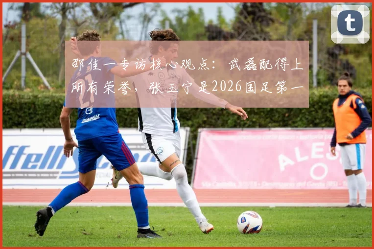 邵佳一专访核心观点：武磊配得上所有荣誉，张玉宁是2026国足第一队长的有力人选