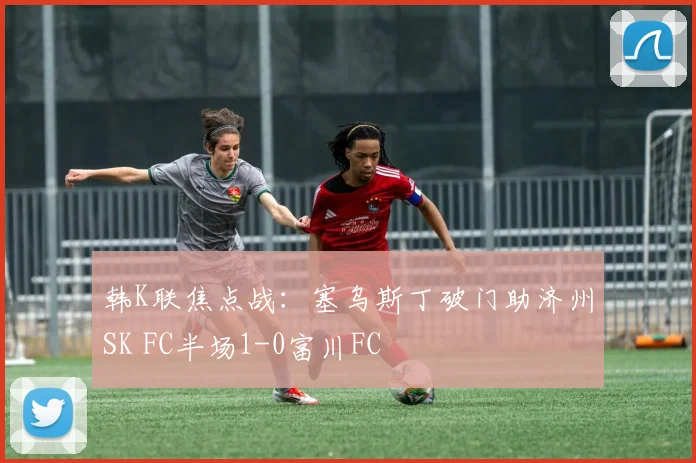 韩K联焦点战:塞乌斯丁破门助济州SK FC半场1-0富川FC