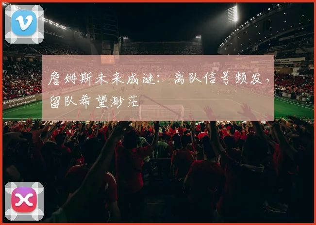 詹姆斯未来成谜：离队信号频发，留队希望渺茫