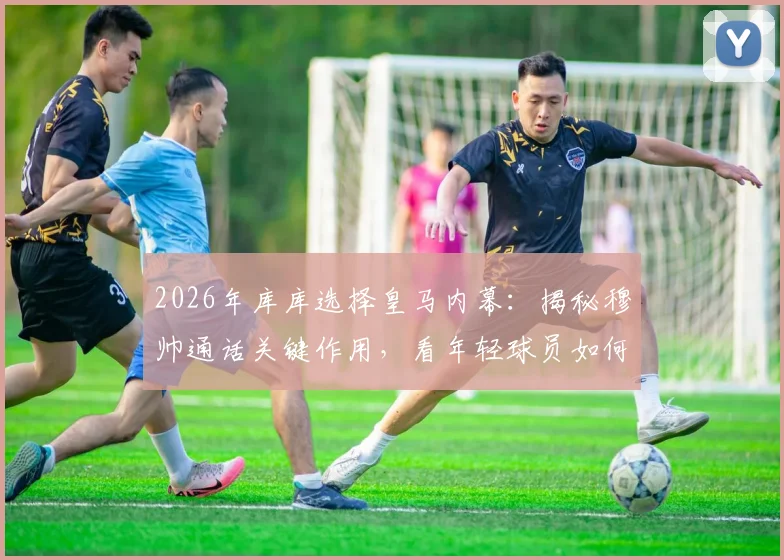 2026年库库选择皇马内幕：揭秘穆帅通话关键作用，看年轻球员如何规划生涯重要一步