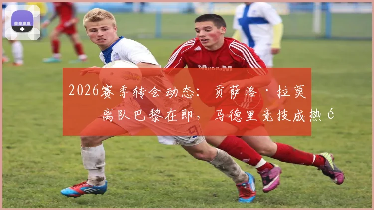 2026赛季转会动态:贡萨洛·拉莫斯离队巴黎在即,马德里竞技成热门下家,交易可能性与影响深度分析