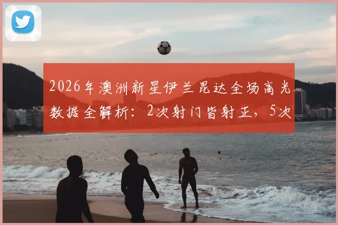 2026年澳洲新星伊兰昆达全场高光数据全解析：2次射门皆射正，5次关键传球成功率亮眼，助力国家队建功实况分析