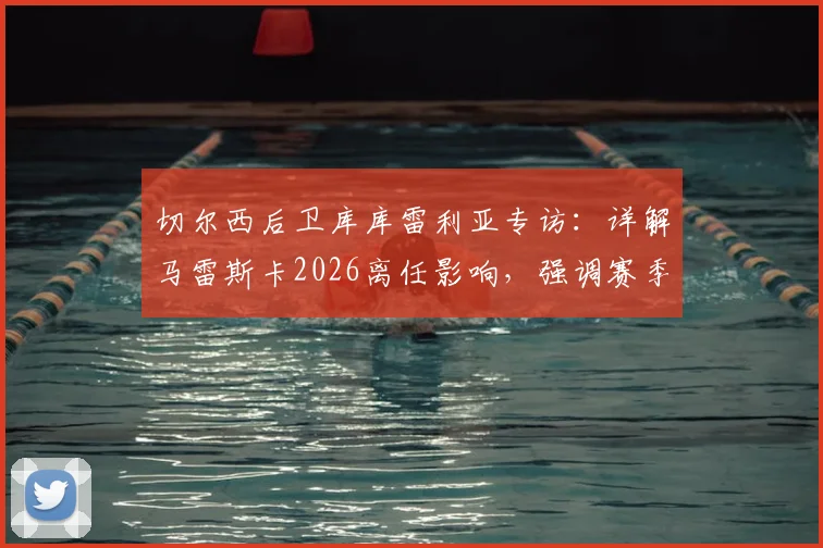 切尔西后卫库库雷利亚专访:详解马雷斯卡2026离任影响,强调赛季结束才是理想换帅时机
