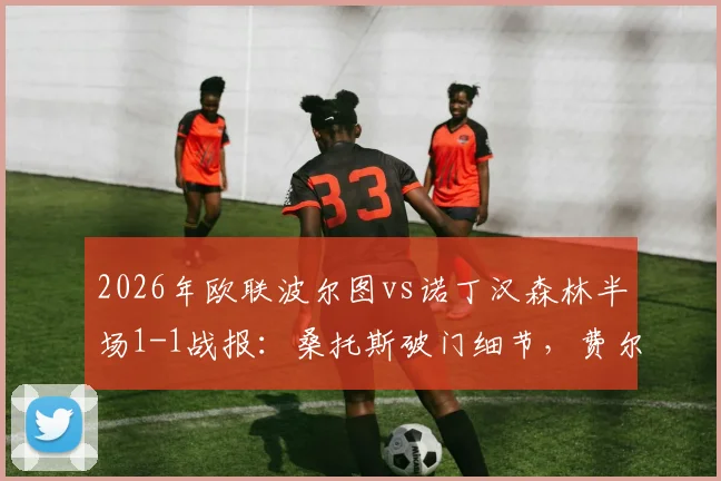 2026年欧联波尔图vs诺丁汉森林半场1-1战报：桑托斯破门细节，费尔南德斯乌龙球全过程回顾，附半场技术统计