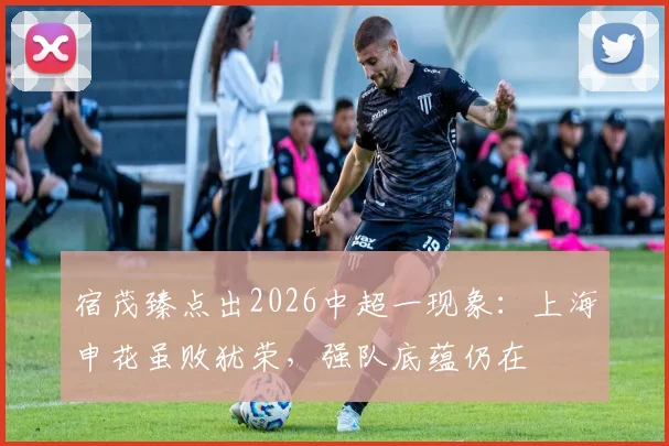 宿茂臻点出2026中超一现象：上海申花虽败犹荣，强队底蕴仍在