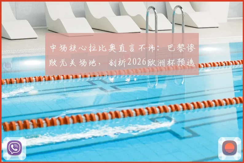 中场核心拉比奥直言不讳:巴黎惨败无关场地,剖析2026欧洲杯预选赛对瑞典的攻守平衡之道