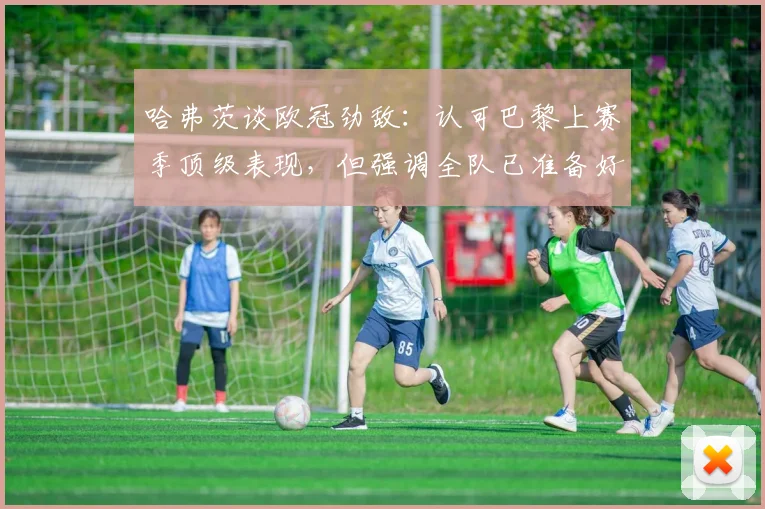 哈弗茨谈欧冠劲敌：认可巴黎上赛季顶级表现，但强调全队已准备好迎接挑战