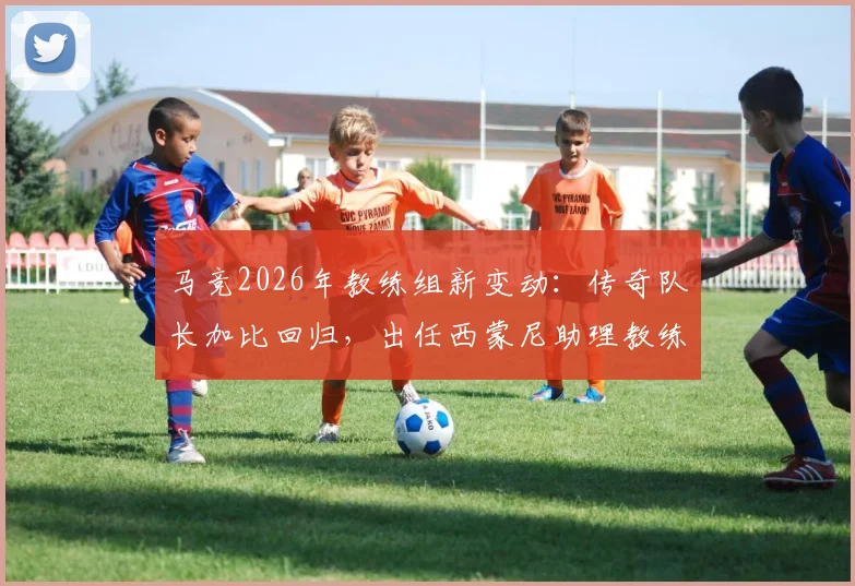 马竞2026年教练组新变动:传奇队长加比回归,出任西蒙尼助理教练,对球队战术有何影响?
