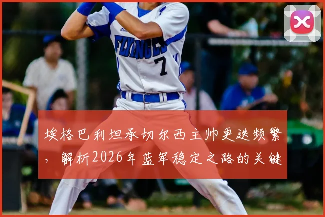 埃格巴利坦承切尔西主帅更迭频繁，解析2026年蓝军稳定之路的关键与挑战