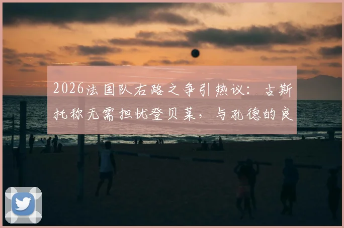 2026法国队右路之争引热议：古斯托称无需担忧登贝莱，与孔德的良性竞争是关键