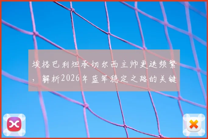 埃格巴利坦承切尔西主帅更迭频繁，解析2026年蓝军稳定之路的关键与挑战