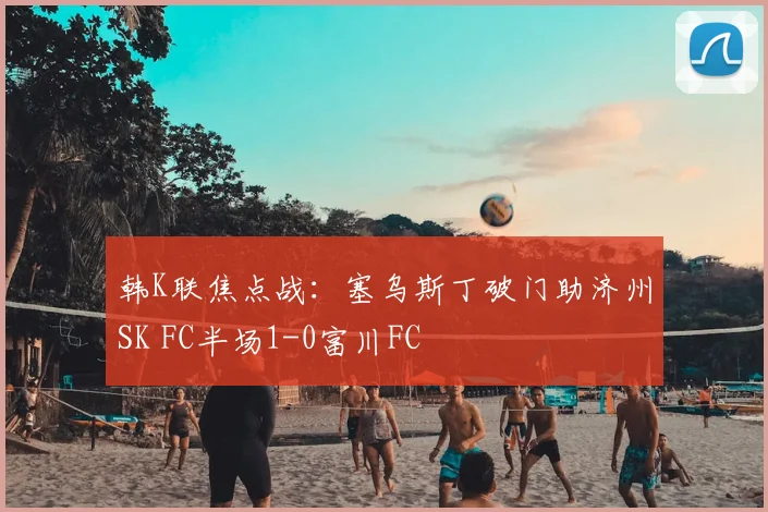韩K联焦点战：塞乌斯丁破门助济州SK FC半场1-0富川FC