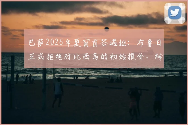 巴萨2026年夏窗首签遇挫：布鲁日正式拒绝对比西乌的初始报价，转会谈判陷入僵局