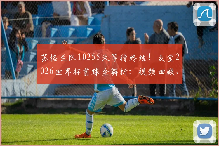 苏格兰队10255天等待终结!麦金2026世界杯首球全解析:视频回顾、战术意义与苏格兰足球复兴之路