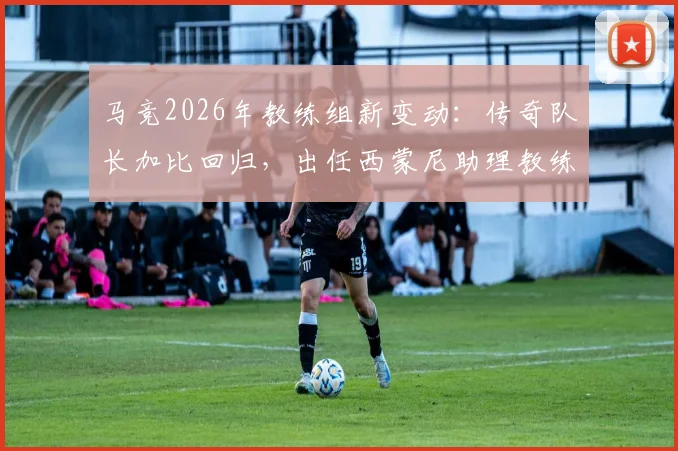 马竞2026年教练组新变动：传奇队长加比回归，出任西蒙尼助理教练，对球队战术有何影响？
