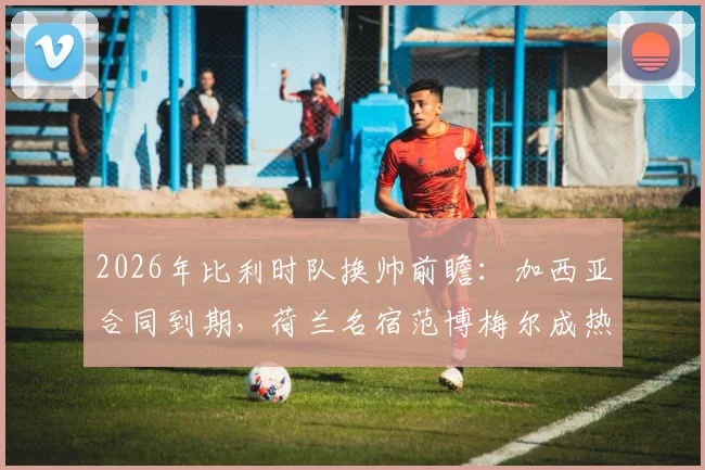 2026年比利时队换帅前瞻:加西亚合同到期,荷兰名宿范博梅尔成热门候选,附详细候选人能力解析