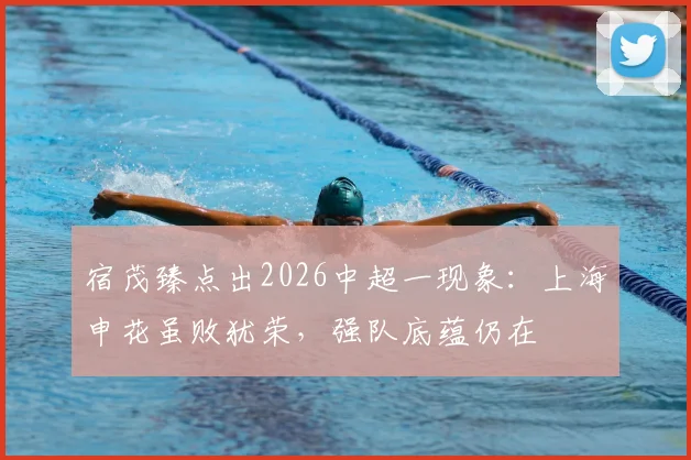 宿茂臻点出2026中超一现象：上海申花虽败犹荣，强队底蕴仍在