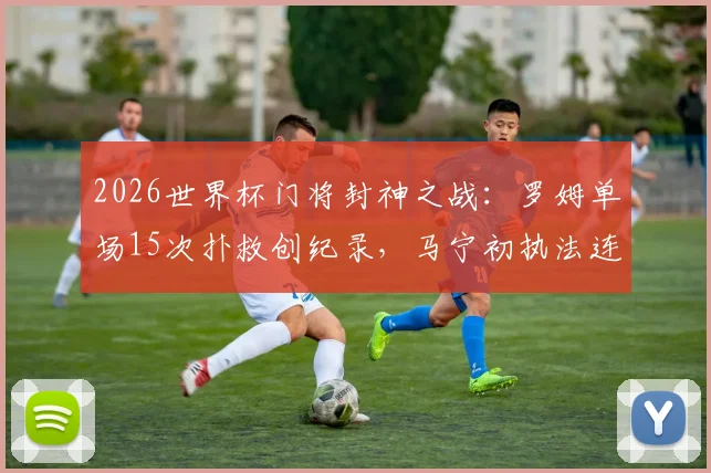 2026世界杯门将封神之战：罗姆单场15次扑救创纪录，马宁初执法连出6黄引热议